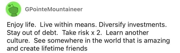 Enjoy life. Live within means. Diversify investments. Stay out of debt. Take risk x 2. Learn another culture. See somewhere in the world that is amazing and create lifetime friends