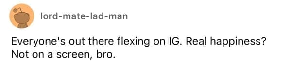 Everyone's out there flexing on IG. Real happiness? Not on a screen, bro.