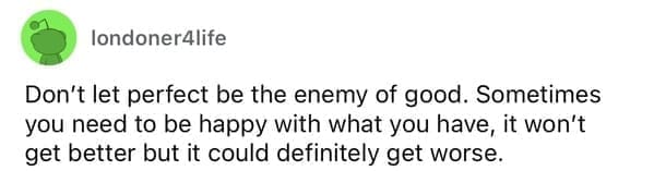 Don't let perfect be the enemy of good. Sometimes you need to be happy with what you have, it won't get better but it could definitely get worse.