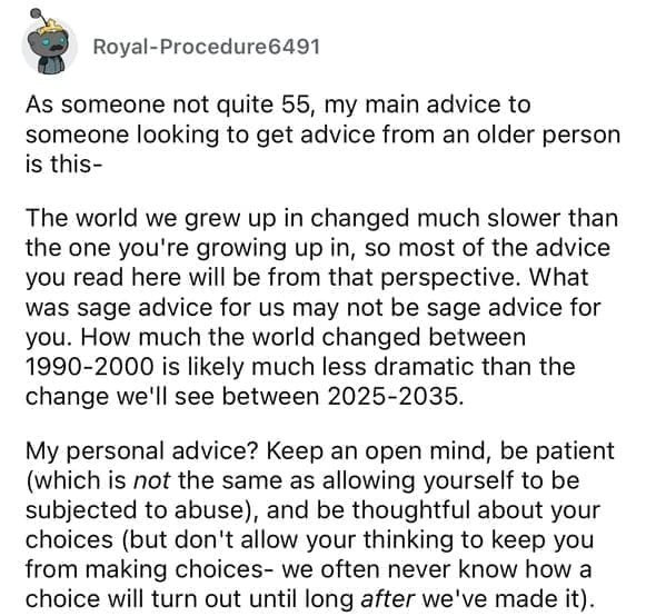 As someone not quite 55, my main advice to someone looking to get advice from an older person is this- The world we grew up in changed much slower than the one you're growing up in, so most of the advice you read here will be from that perspective. What was sage advice for us may not be sage advice for you. How much the world changed between 1990-2000 is likely much less dramatic than the change we'll see between 2025-2035. My personal advice? Keep an open mind, be patient (which is not the same as allowing yourself to be subjected to abuse), and be thoughtful about your choices (but don't allow your thinking to keep you from making choices- we often never know how a choice will turn out until long after we've made it).