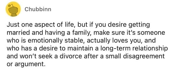 Just one aspect of life, but if you desire getting married and having a family, make sure it's someone who is emotionally stable, actually loves you, and who has a desire to maintain a long-term relationship and won't seek a divorce after a small disagreement or argument.
