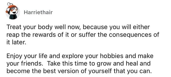 Treat your body well now, because you will either reap the rewards of it or suffer the consequences of it later. Enjoy your life and explore your hobbies and make your friends. Take this time to grow and heal and become the best version of yourself that you can.