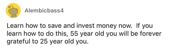 Learn how to save and invest money now. If you learn how to do this, 55 year old you will be forever grateful to 25 year old you.