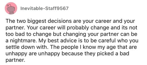 The two biggest decisions are your career and your partner. Your career will probably change and its not too bad to change but changing your partner can be a nightmare. My best advice is to be careful who you settle down with. The people I know my age that are unhappy are unhappy because they picked a bad partner.