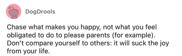 Chase what makes you happy, not what you feel obligated to do to please parents (for example). Don't compare yourself to others: it will suck the joy from your life.