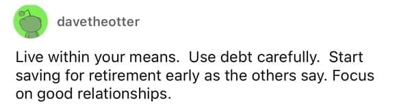Live within your means. Use debt carefully. Start saving for retirement early as the others say. Focus on good relationships.