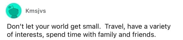 Don't let your world get small. Travel, have a variety of interests, spend time with family and friends.