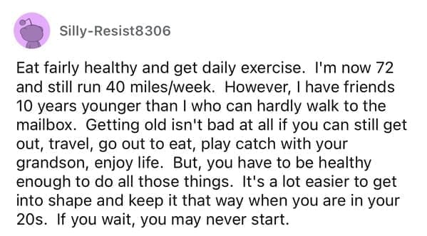 Eat fairly healthy and get daily exercise. I'm now 72 and still run 40 miles/week. However, I have friends 10 years younger than I who can hardly walk to the mailbox. Getting old isn't bad at all if you can still get out, travel, go out to eat, play catch with your grandson, enjoy life. But, you have to be healthy enough to do all those things. It's a lot easier to get into shape and keep it that way when you are in your 20s. If you wait, you may never start.
