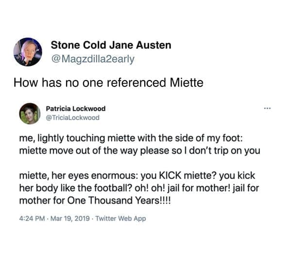 me, lightly touching miette with the side of my foot: miette move out of the way please so I don't trip on you miette, her eyes enormous: you KICK miette? you kick her body like the football? oh! oh! jail for mother! jail for mother for One Thousand Years!!!!