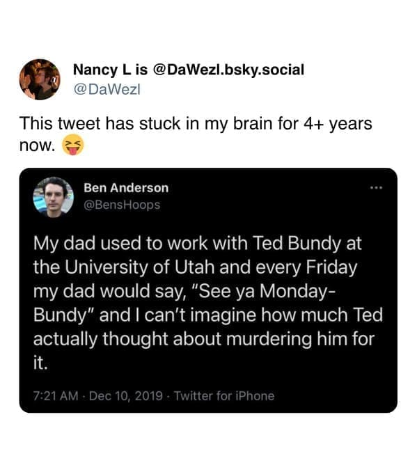 My dad used to work with Ted Bundy at the University of Utah and every Friday my dad would say, "See ya Monday-Bundy" and I can't imagine how much Ted actually thought about murdering him for it.