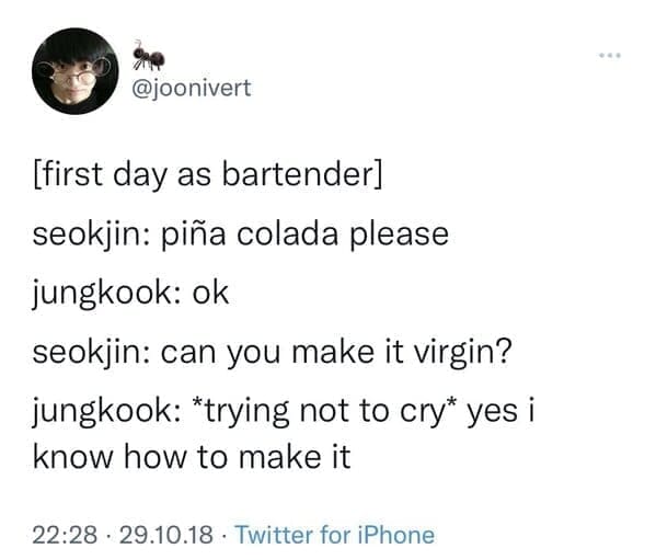[first day as bartender] seokjin: piña colada please jungkook: ok seokjin: can you make it virgin? jungkook: *trying not to cry* yes i know how to make it
