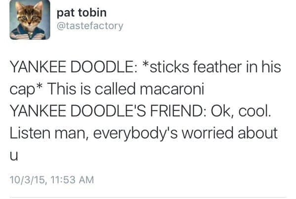 YANKEE DOODLE: *sticks feather in his cap* This is called macaroni YANKEE DOODLE'S FRIEND: Ok, cool. Listen man, everybody's worried about