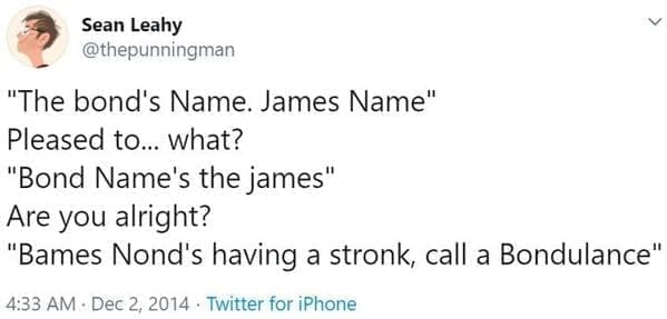 "The bond's Name. James Name" Pleased to... what? "Bond Name's the james" Are you alright? "Bames Nond's having a stronk, call a Bondulance"