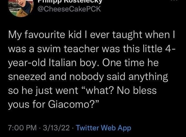 My favourite kid I ever taught when I was a swim teacher was this little 4-year-old Italian boy. One time he sneezed and nobody said anything so he just went "what? No bless yous for Giacomo?"