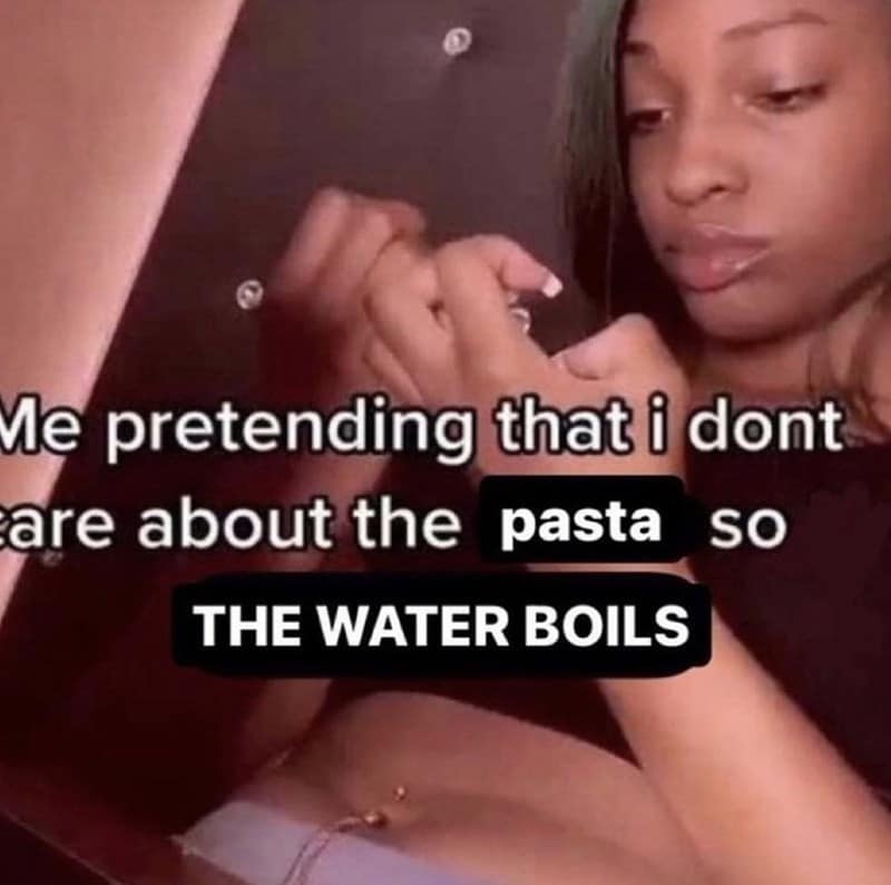 Me pretending that i dont are about the pasta SO THE WATER BOILS