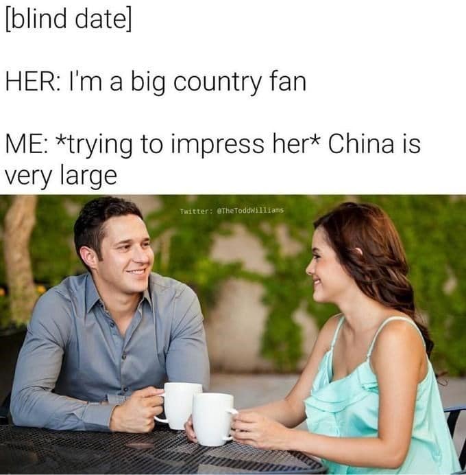 [blind datel HER: I'm a big country fan ME: *trying to impress her China is very large