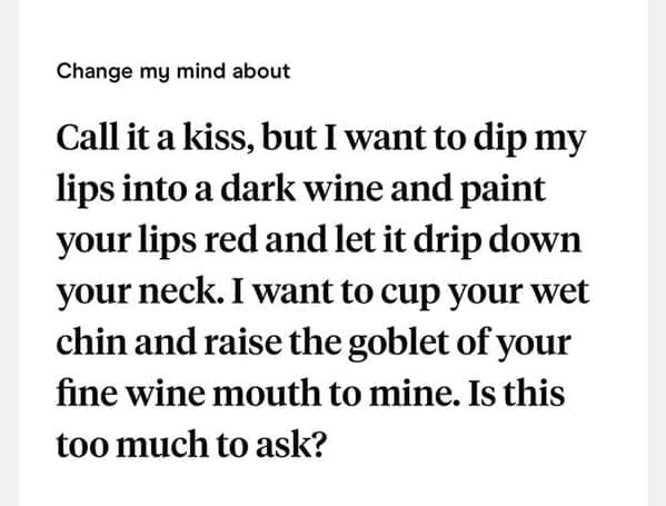 Call it a kiss, but I want to dip my lips into a dark wine and paint your lips red and let it drip down your neck. I want to cup your wet chin and raise the goblet of your fine wine mouth to mine. Is this too much to ask?