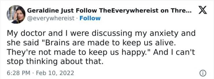My doctor and I were discussing my anxiety and she said "Brains are made to keep us alive. They're not made to keep us happy." And I can't stop thinking about that.