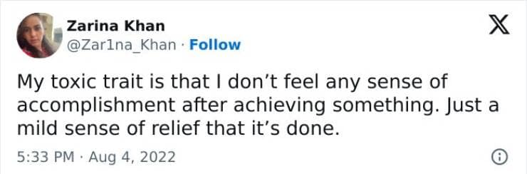 My toxic trait is that I don't feel any sense of accomplishment after achieving something. Just a mild sense of relief that it's done.