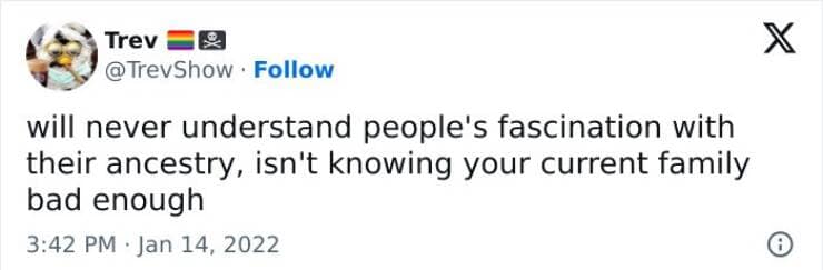will never understand people's fascination with their ancestry, isn't knowing your current family bad enough