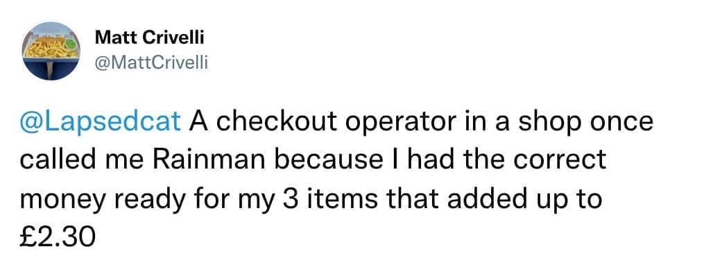A checkout operator in a shop once called me Rainman because I had the correct money ready for my 3 items that added up to £2.30