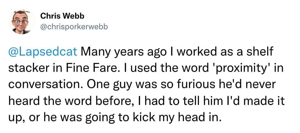 Many years ago I worked as a shelf stacker in Fine Fare. I used the word 'proximity' in conversation. One guy was so furious he'd never heard the word before, I had to tell him l'd made it up, or he was going to kick my head in.