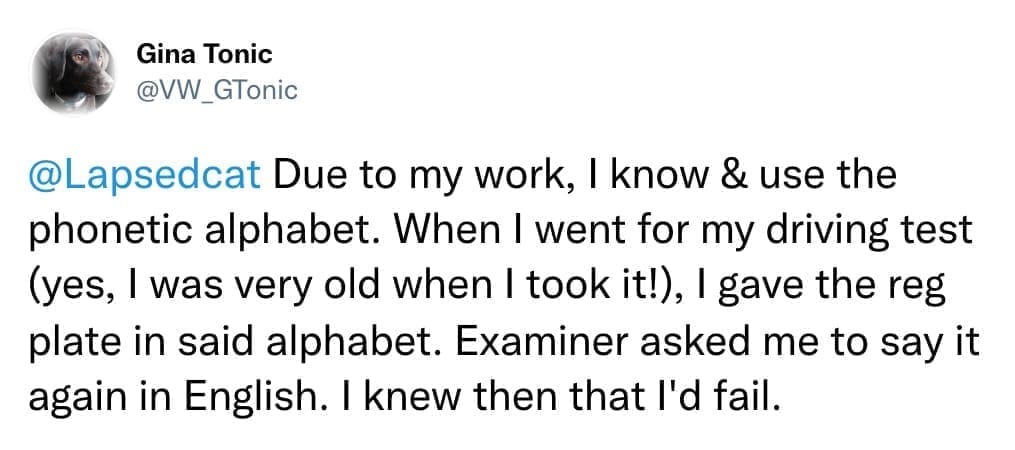 Due to my work, I know & use the phonetic alphabet. When I went for my driving test (yes, I was very old when I took it!), I gave the reg plate in said alphabet. Examiner asked me to say it again in English. I knew then that l'd fail.
