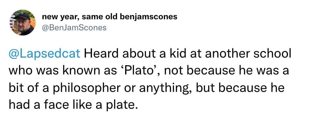 Heard about a kid at another school who was known as 'Plato', not because he was a bit of a philosopher or anything, but because he had a face like a plate.