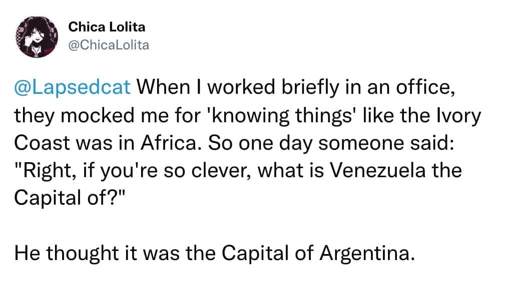 When I worked briefly in an office, they mocked me for 'knowing things' like the Ivory Coast was in Africa. So one day someone said: "Right, if you're so clever, what is Venezuela the Capital of?" He thought it was the Capital of Argentina.