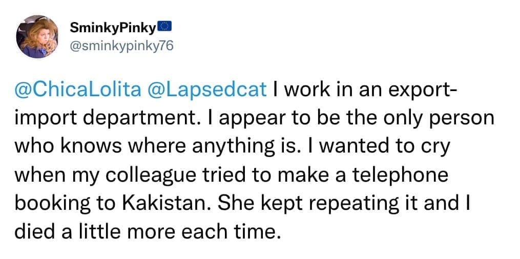 I work in an export-import department. I appear to be the only person who knows where anything is. I wanted to cry when my colleague tried to make a telephone booking to Kakistan. She kept repeating it and I died a little more each time.
