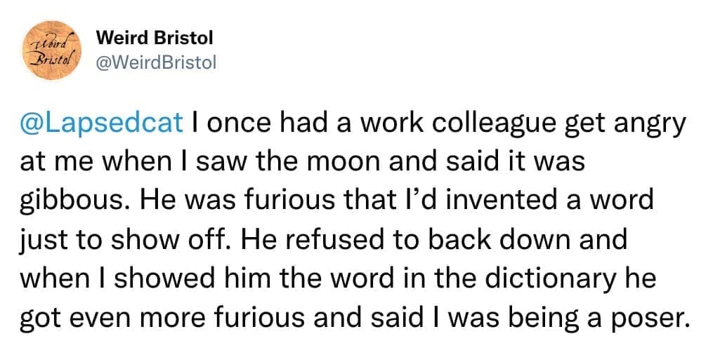 I once had a work colleague get angry at me when I saw the moon and said it was gibbous. He was furious that l'd invented a word just to show off. He refused to back down and when I showed him the word in the dictionary he got even more furious and said I was being a poser.