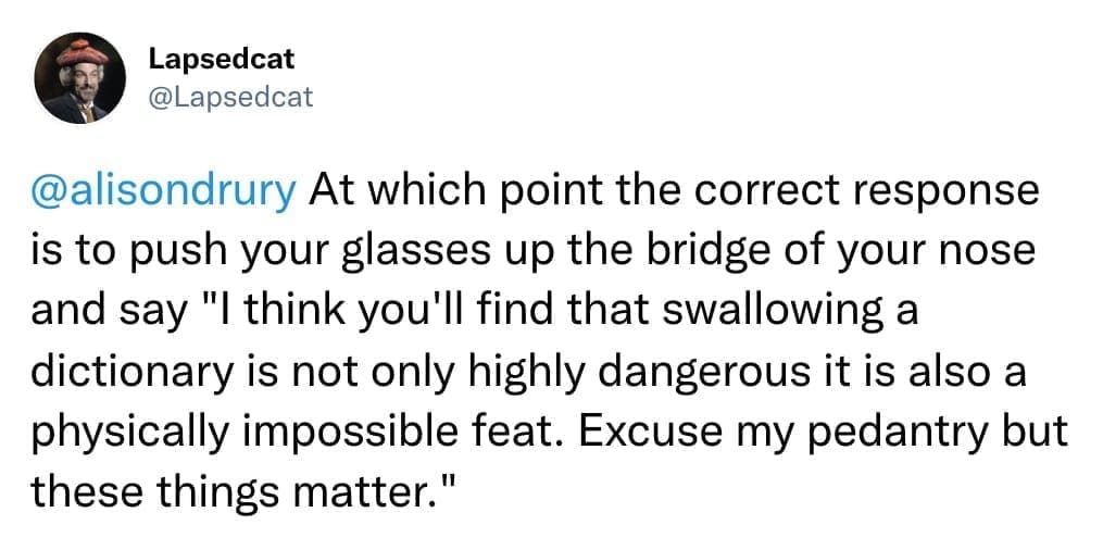 At which point the correct response is to push your glasses up the bridge of your nose and say "I think you'll find that swallowing a dictionary is not only highly dangerous it is also a physically impossible feat. Excuse my pedantry but these things matter."