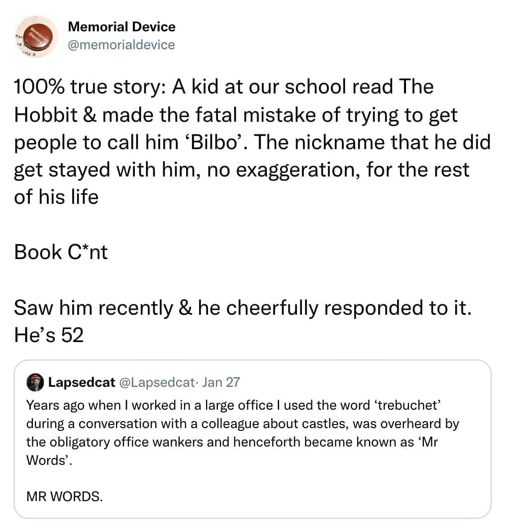 100% true story: A kid at our school read The Hobbit & made the fatal mistake of trying to get people to call him 'Bilbo'. The nickname that he did get stayed with him, no exaggeration, for the rest of his life Book C*nt Saw him recently & he cheerfully responded to it. He's 52