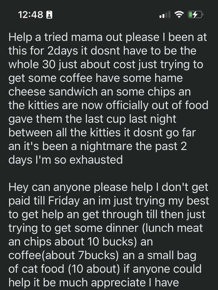 Help a tried mama out please I been at this for 2days it dost have to be the whole 30 just about cost just trying to get some coffee have some hame cheese sandwich an some chips an the kitties are now officially out of food gave them the last cup last night between all the kitties it dost go far an it's been a nightmare the past 2 days I'm so exhausted