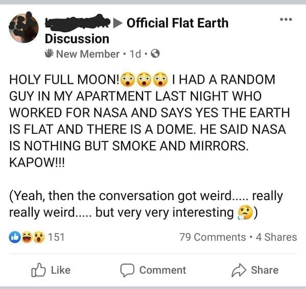 Funniest Facebook Posts HOLY FULL MOON! 6 60 60 1 HAD A RANDOM GUY IN MY APARTMENT LAST NIGHT WHO WORKED FOR NASA AND SAYS YES THE EARTH IS FLAT AND THERE IS A DOME. HE SAID NASA IS NOTHING BUT SMOKE AND MIRRORS. KAPOW!!