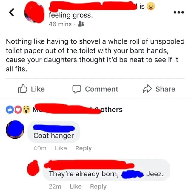Funniest Facebook Posts Nothing like having to shovel a whole roll of unspooled toilet paper out of the toilet with your bare hands, cause your daughters thought it'd be neat to see if it all fits.