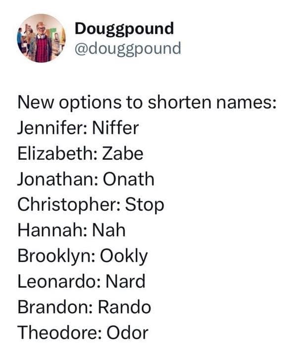 New options to shorten names: Jennifer: Niffer Elizabeth: Zabe Jonathan: Onath Christopher: Stop Hannah: Nah Brooklyn: Ookly Leonardo: Nard Brandon: Rando Theodore: Odor