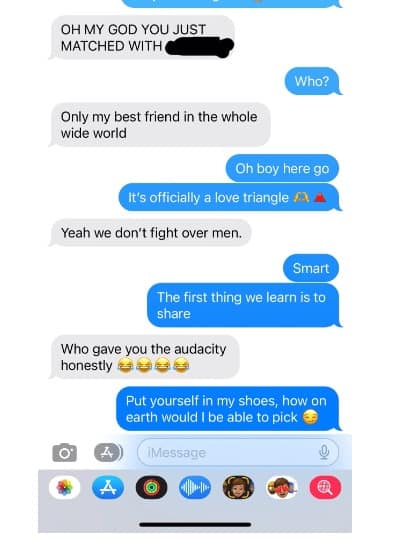 OH MY GOD YOU JUST MATCHED WITH Who? Only my best friend in the whole wide world Oh boy here go It's officially a love triangle Yeah we don't fight over men. Smart The first thing we learn is to share Who gave you the audacity honestlyt Put yourself in my shoes, how on earth would I be able to pick