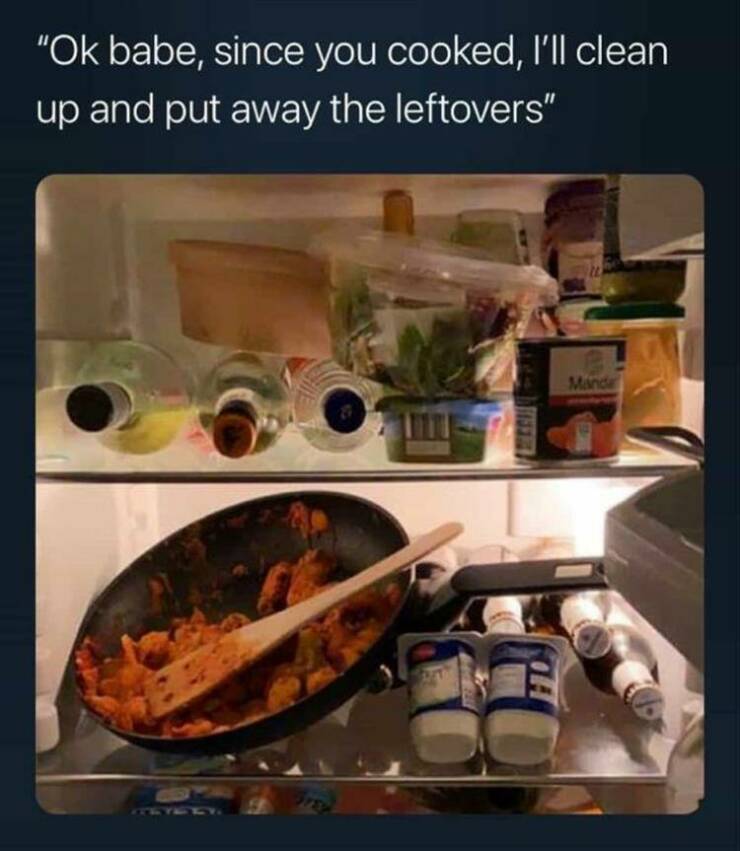 funny memes "Ok babe, since you cooked, 'll clean up and put away the leftovers"