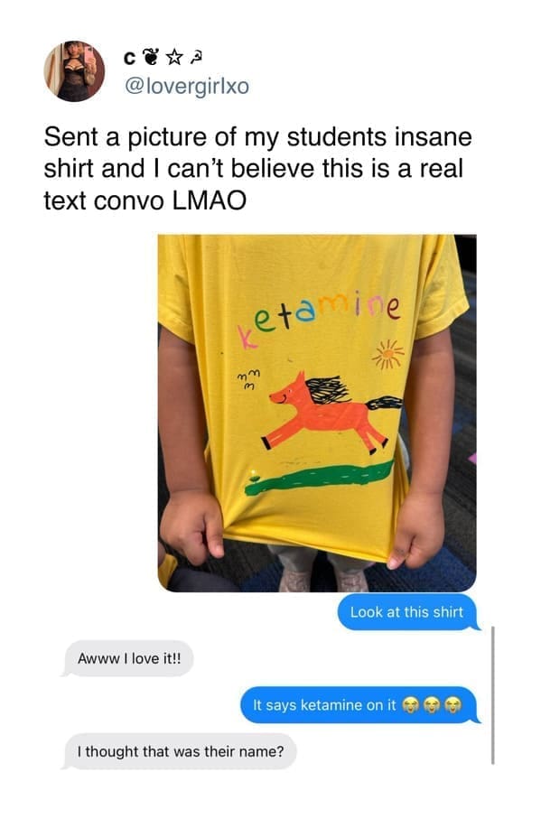 funny memes Sent a picture of my students insane shirt and I can't believe this is a real text convo LMAO. Look at this shirt Awww I love it!! It says ketamine on it I thought that was their name?