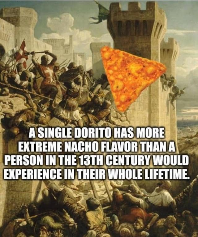 A SINGLE DORITO HAS MORE EXTREME NACHO FLAVOR THAN A PERSON IN THE 13TH CENTURY WOULD EXPERIENCE IN THEIR WHOLE LIFETIME.