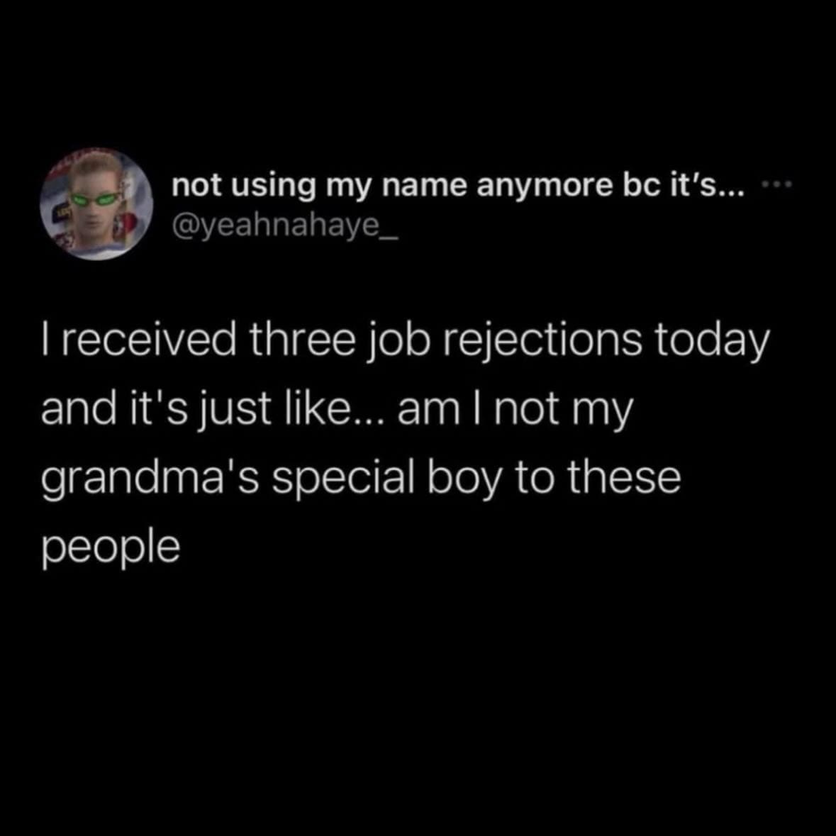 I received three job rejections today and it's just like... am I not my grandma's special boy to these people