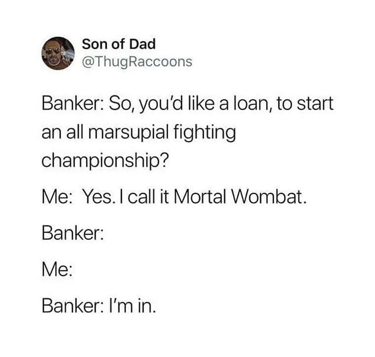 Funny memes Banker: So, you'd like a loan, to start an all marsupial fighting championship? Me: Yes. I call it Mortal Wombat. Banker: Me: Banker: I'm
