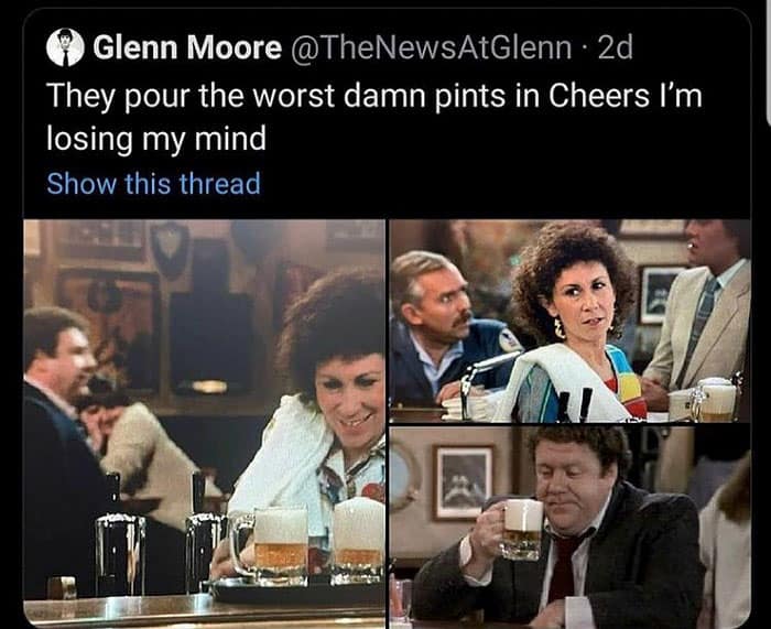 They pour the worst damn pints in Cheers I'm losing my mind