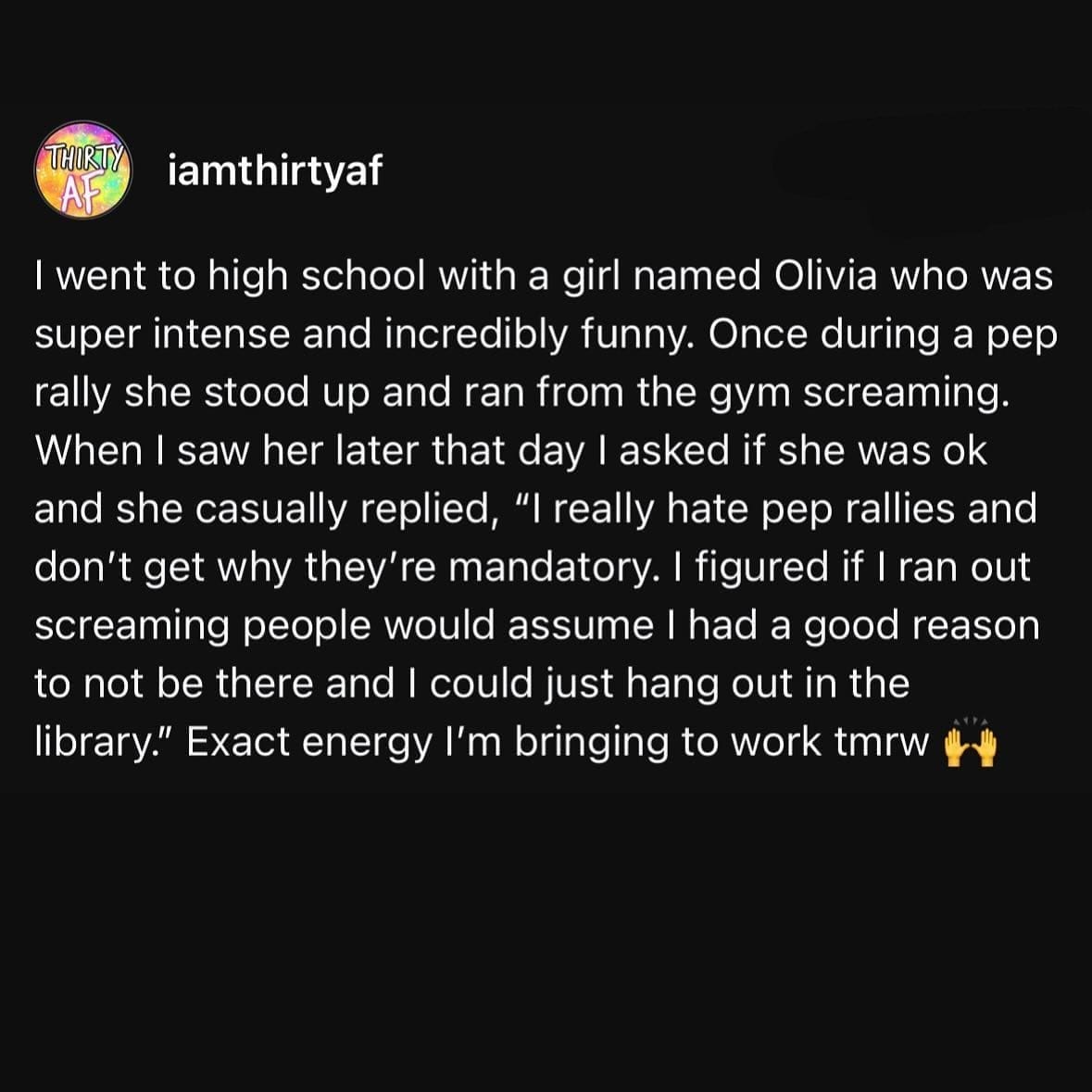Funny memes I went to high school with a girl named Olivia who was super intense and incredibly funny. Once during a pep rally she stood up and ran from the gym screaming. When I saw her later that day I asked if she was ok and she casually replied, "I really hate pep rallies and don't get why they're mandatory. I figured if I ran out screaming people would assume I had a good reason to not be there and I could just hang out in the library." Exact energy I'm bringing to work tmrw