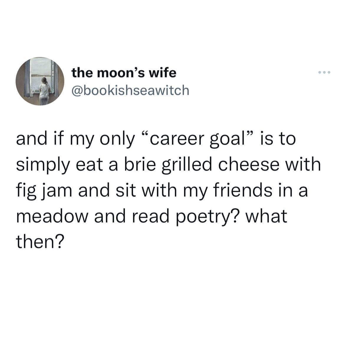 and if my only "career goal" is to simply eat a brie grilled cheese with fig jam and sit with my friends in a meadow and read poetry? what then?