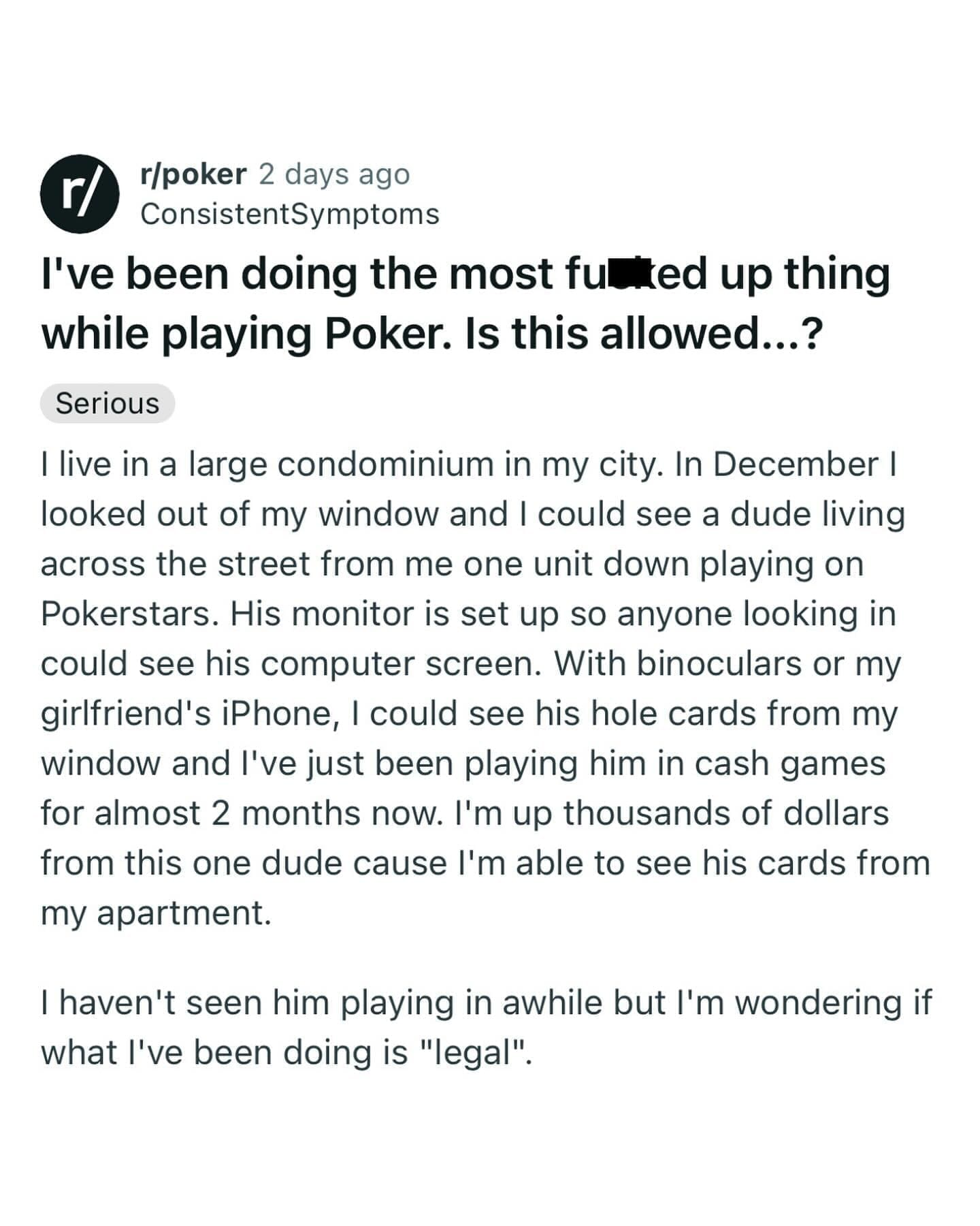 funny memes I live in a large condominium in my city. In December I looked out of my window and I could see a dude living across the street from me one unit down playing on Pokerstars. His monitor is set up so anyone looking in could see his computer screen. With binoculars or my girlfriend's iPhone, I could see his hole cards from my window and l've just been playing him in cash games for almost 2 months now. I'm up thousands of dollars from this one dude cause l'm able to see his cards from my apartment.