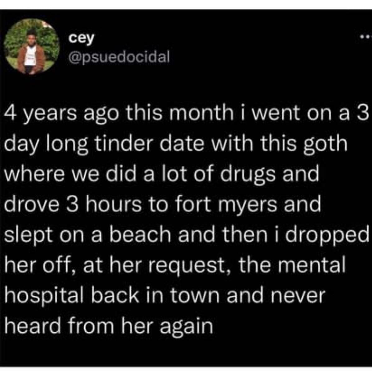 funny memes @psuedocidal 4 years ago this month i went on a 3 day long tinder date with this goth where we did a lot of drugs and drove 3 hours to fort myers and slept on a beach and then i dropped her off, at her request, the mental hospital back in town and never heard from her again