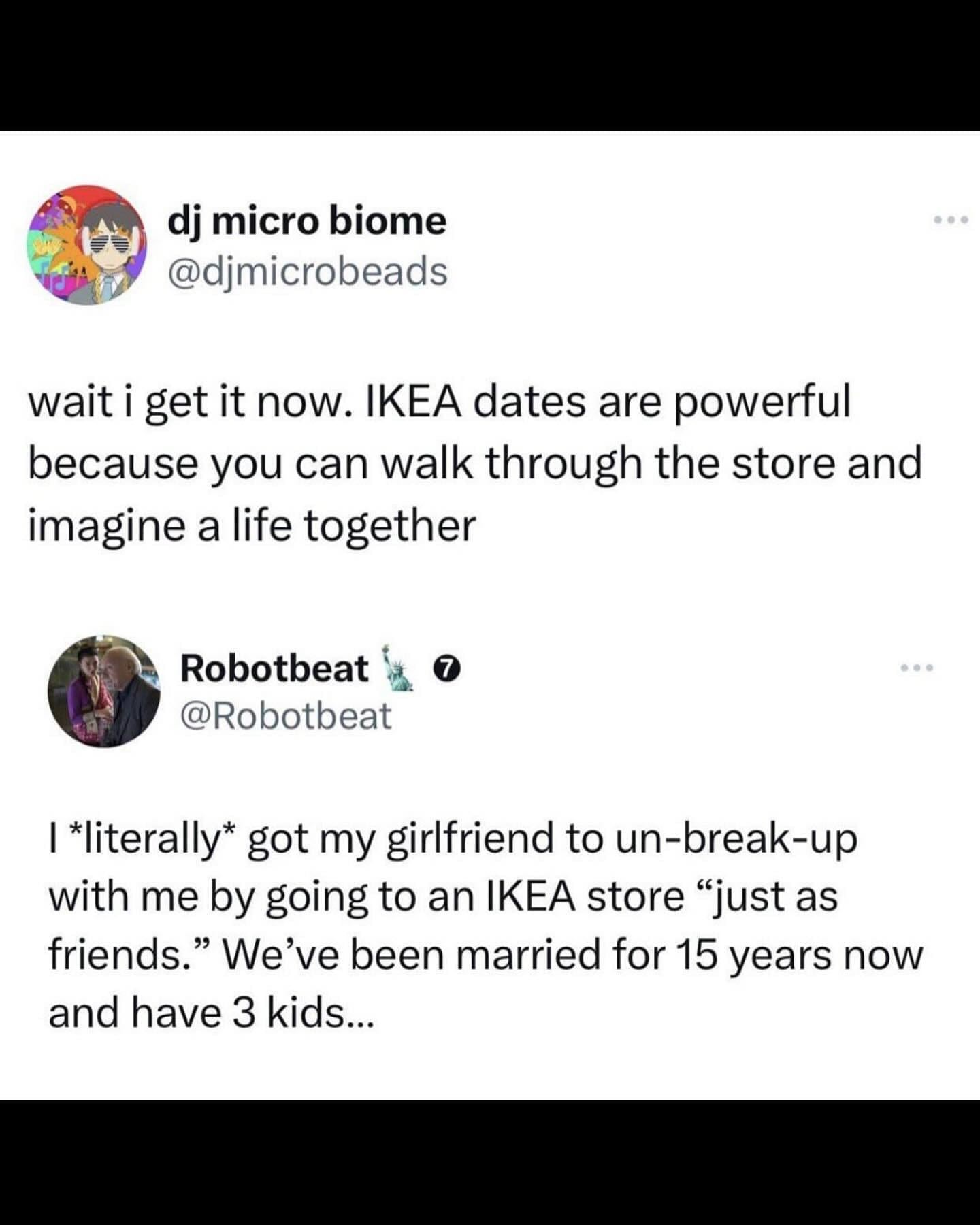 Funny memes wait i get it now. IKEA dates are powerful because you can walk through the store and imagine a life together. I *literally* got my girlfriend to un-break-up with me by going to an IKEA store "just as friends." We've been married for 15 years now and have 3 kids...