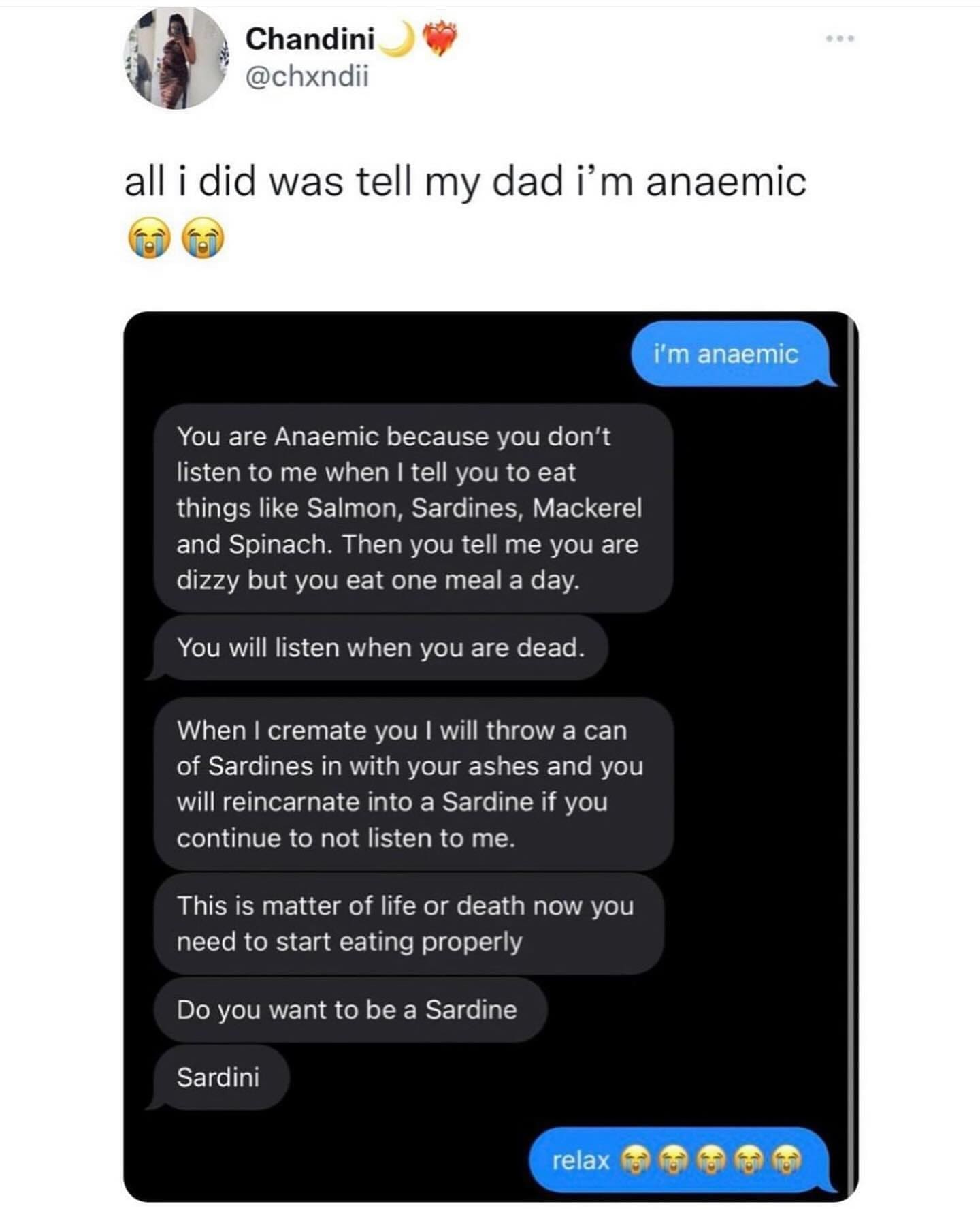 funny pics all i did was tell my dad I'm anaemic. You are Anaemic because you don't listen to me when I tell you to eat things like Salmon, Sardines, Mackerel and Spinach. Then you tell me you are dizzy but you eat one meal a day. You will listen when you are dead. When I cremate you I will throw a can of Sardines in with your ashes and you will reincarnate into a Sardine if you continue to not listen to me. This is matter of life or death now you need to start eating properly Do you want to be a Sardine Sardini